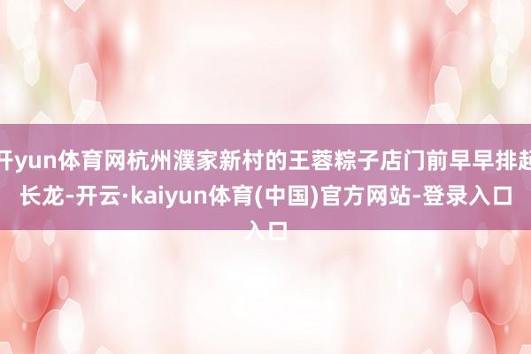 开yun体育网杭州濮家新村的王蓉粽子店门前早早排起长龙-开云·kaiyun体育(中国)官方网站-登录入口