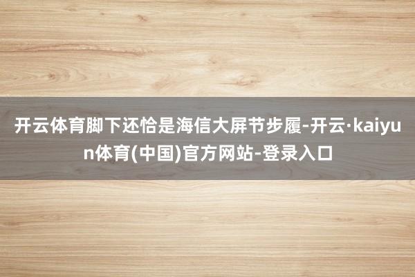 开云体育脚下还恰是海信大屏节步履-开云·kaiyun体育(中国)官方网站-登录入口
