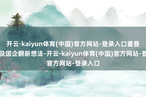 开云·kaiyun体育(中国)官方网站-登录入口重叠中字头及国企翻新想法-开云·kaiyun体育(中国)官方网站-登录入口