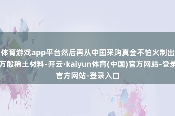 体育游戏app平台然后再从中国采购真金不怕火制出来的万般稀土材料-开云·kaiyun体育(中国)官方网站-登录入口