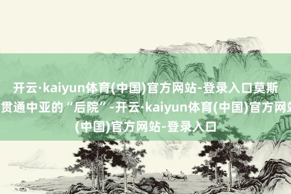 开云·kaiyun体育(中国)官方网站-登录入口莫斯科贫瘠需要贯通中亚的“后院”-开云·kaiyun体育(中国)官方网站-登录入口