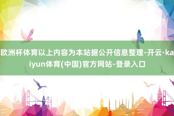 欧洲杯体育以上内容为本站据公开信息整理-开云·kaiyun体育(中国)官方网站-登录入口