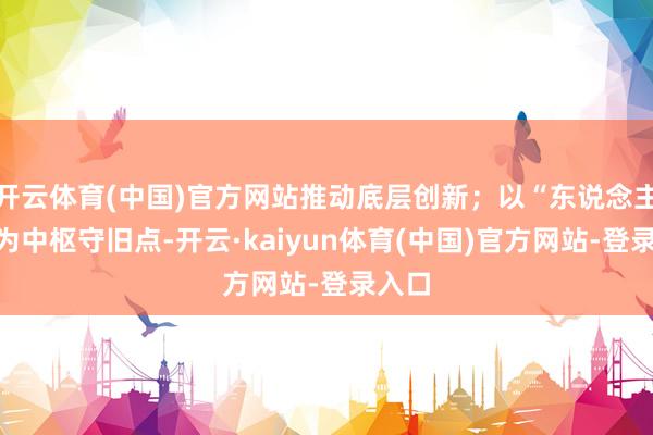 开云体育(中国)官方网站推动底层创新;以“东说念主才”为中枢守旧点-开云·kaiyun体育(中国)官方网站-登录入口
