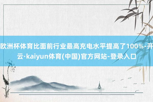 欧洲杯体育比面前行业最高充电水平提高了100%-开云·kaiyun体育(中国)官方网站-登录入口