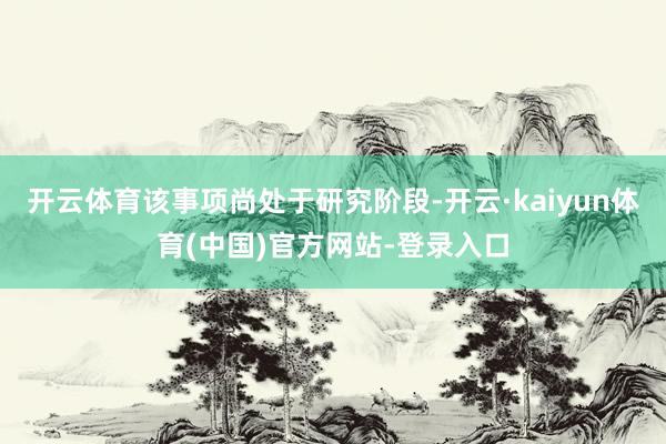 开云体育该事项尚处于研究阶段-开云·kaiyun体育(中国)官方网站-登录入口