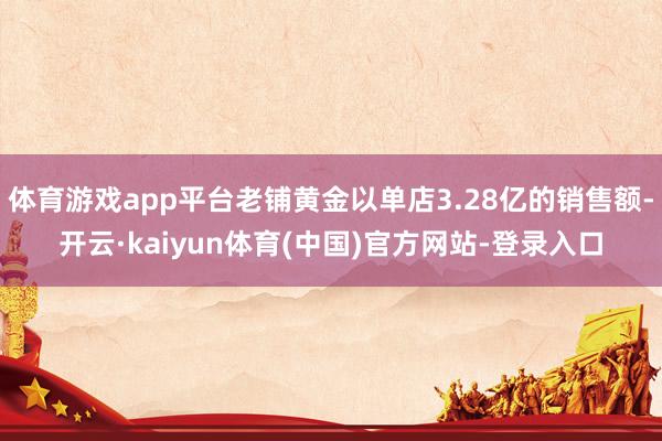 体育游戏app平台老铺黄金以单店3.28亿的销售额-开云·kaiyun体育(中国)官方网站-登录入口