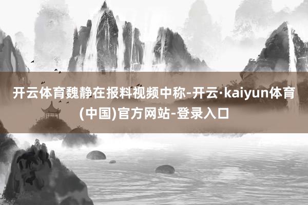 开云体育 魏静在报料视频中称-开云·kaiyun体育(中国)官方网站-登录入口