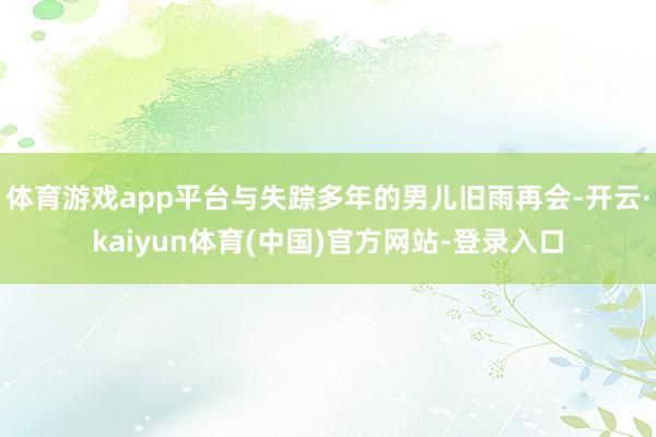 体育游戏app平台与失踪多年的男儿旧雨再会-开云·kaiyun体育(中国)官方网站-登录入口