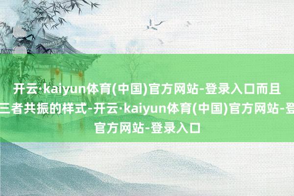 开云·kaiyun体育(中国)官方网站-登录入口而且酿成了三者共振的样式-开云·kaiyun体育(中国)官方网站-登录入口