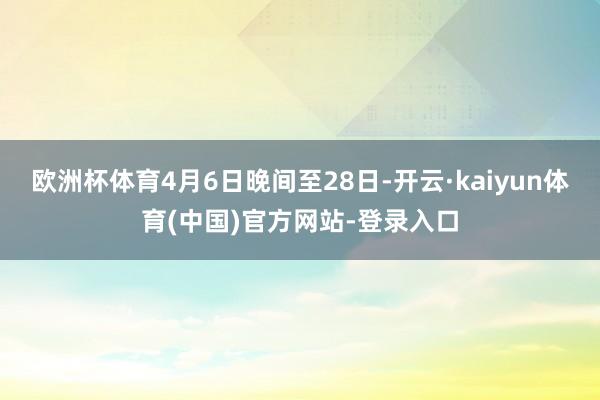 欧洲杯体育4月6日晚间至28日-开云·kaiyun体育(中国)官方网站-登录入口