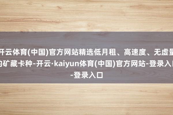 开云体育(中国)官方网站精选低月租、高速度、无虚量的矿藏卡种-开云·kaiyun体育(中国)官方网站-登录入口