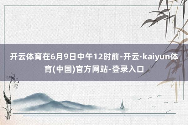 开云体育在6月9日中午12时前-开云·kaiyun体育(中国)官方网站-登录入口