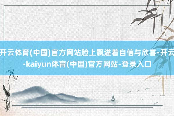 开云体育(中国)官方网站脸上飘溢着自信与欣喜-开云·kaiyun体育(中国)官方网站-登录入口