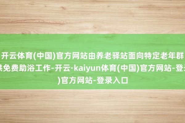 开云体育(中国)官方网站由养老驿站面向特定老年群体提供免费助浴工作-开云·kaiyun体育(中国)官方网站-登录入口