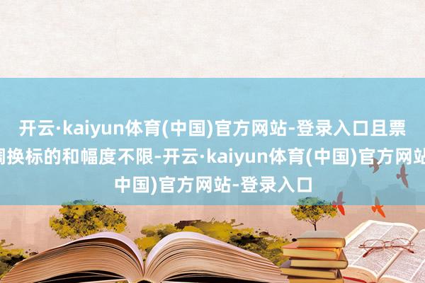 开云·kaiyun体育(中国)官方网站-登录入口且票面利率的调换标的和幅度不限-开云·kaiyun体育(中国)官方网站-登录入口