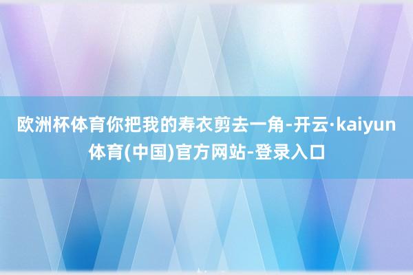 欧洲杯体育你把我的寿衣剪去一角-开云·kaiyun体育(中国)官方网站-登录入口