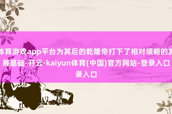 体育游戏app平台为其后的乾隆帝打下了相对领略的发展基础-开云·kaiyun体育(中国)官方网站-登录入口
