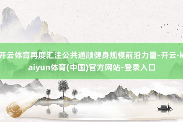 开云体育再度汇注公共通顺健身规模前沿力量-开云·kaiyun体育(中国)官方网站-登录入口