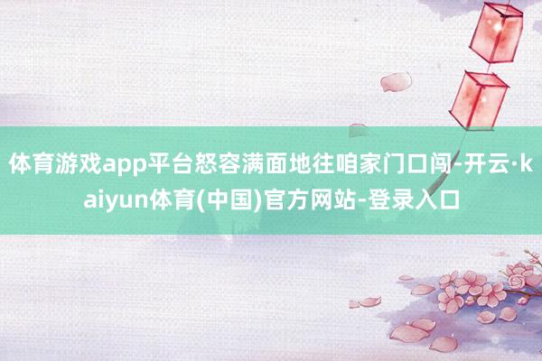体育游戏app平台怒容满面地往咱家门口闯-开云·kaiyun体育(中国)官方网站-登录入口