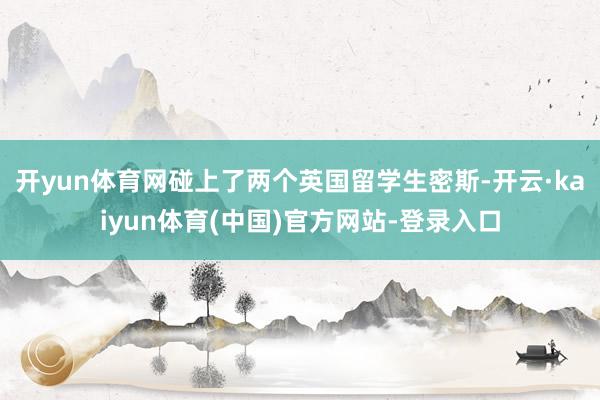 开yun体育网碰上了两个英国留学生密斯-开云·kaiyun体育(中国)官方网站-登录入口
