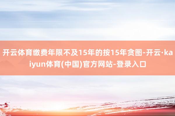 开云体育缴费年限不及15年的按15年贪图-开云·kaiyun体育(中国)官方网站-登录入口