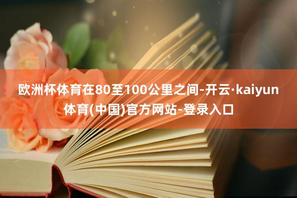 欧洲杯体育在80至100公里之间-开云·kaiyun体育(中国)官方网站-登录入口