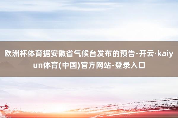 欧洲杯体育据安徽省气候台发布的预告-开云·kaiyun体育(中国)官方网站-登录入口