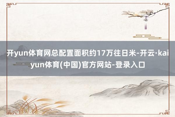 开yun体育网总配置面积约17万往日米-开云·kaiyun体育(中国)官方网站-登录入口