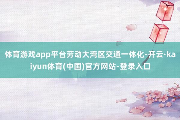 体育游戏app平台劳动大湾区交通一体化-开云·kaiyun体育(中国)官方网站-登录入口