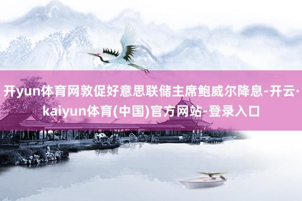 开yun体育网敦促好意思联储主席鲍威尔降息-开云·kaiyun体育(中国)官方网站-登录入口