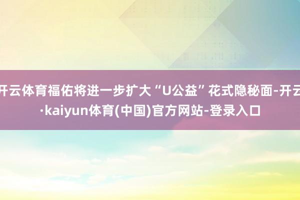 开云体育福佑将进一步扩大“U公益”花式隐秘面-开云·kaiyun体育(中国)官方网站-登录入口