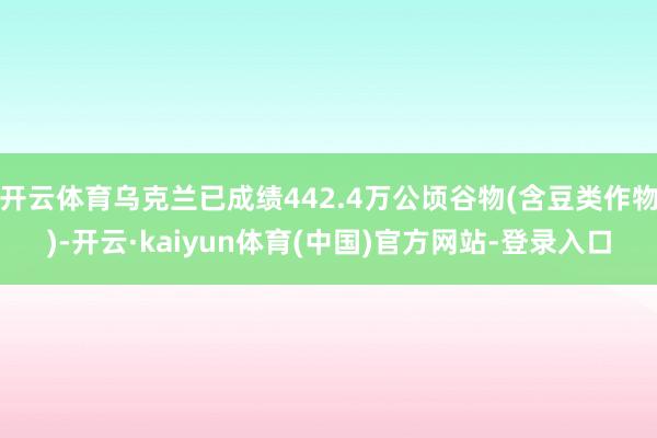 开云体育乌克兰已成绩442.4万公顷谷物(含豆类作物)-开云·kaiyun体育(中国)官方网站-登录入口