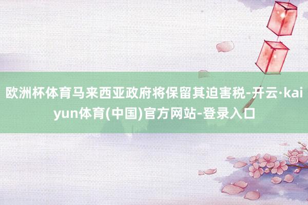 欧洲杯体育马来西亚政府将保留其迫害税-开云·kaiyun体育(中国)官方网站-登录入口
