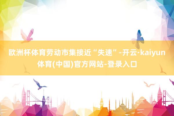 欧洲杯体育劳动市集接近“失速”-开云·kaiyun体育(中国)官方网站-登录入口