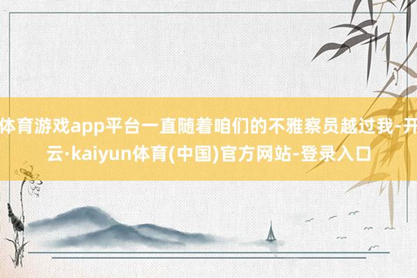 体育游戏app平台一直随着咱们的不雅察员越过我-开云·kaiyun体育(中国)官方网站-登录入口