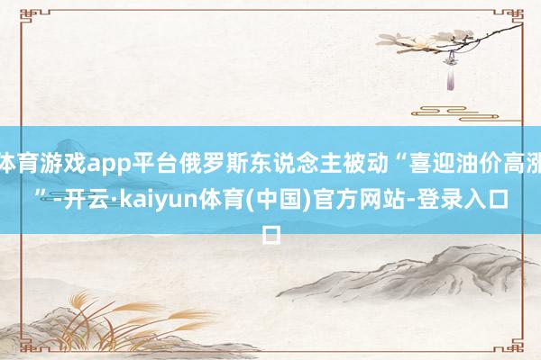 体育游戏app平台俄罗斯东说念主被动“喜迎油价高涨”-开云·kaiyun体育(中国)官方网站-登录入口