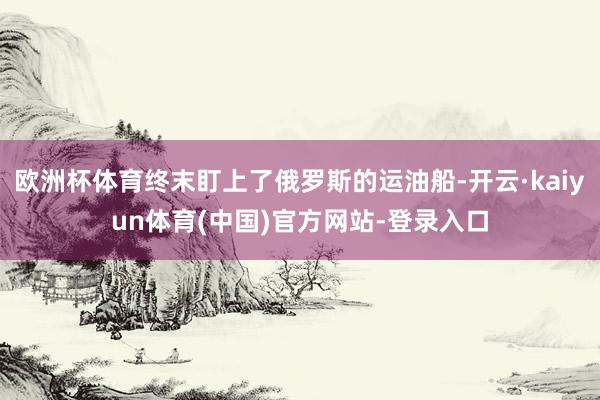 欧洲杯体育终末盯上了俄罗斯的运油船-开云·kaiyun体育(中国)官方网站-登录入口