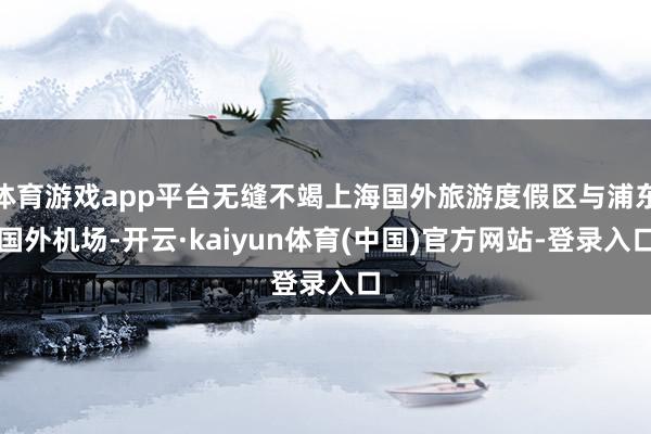 体育游戏app平台无缝不竭上海国外旅游度假区与浦东国外机场-开云·kaiyun体育(中国)官方网站-登录入口