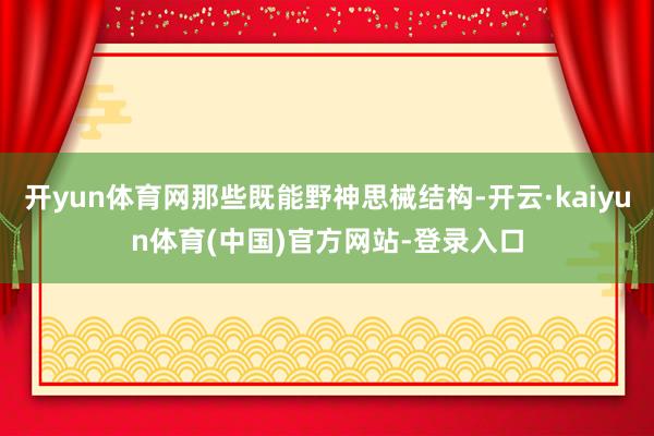 开yun体育网那些既能野神思械结构-开云·kaiyun体育(中国)官方网站-登录入口