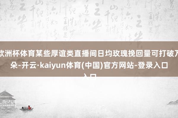 欧洲杯体育某些厚谊类直播间日均玫瑰挽回量可打破万朵-开云·kaiyun体育(中国)官方网站-登录入口