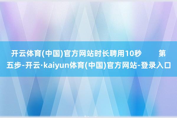 开云体育(中国)官方网站时长聘用10秒 第五步-开云·kaiyun体育(中国)官方网站-登录入口