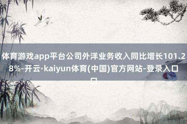 体育游戏app平台公司外洋业务收入同比增长101.28%-开云·kaiyun体育(中国)官方网站-登录入口
