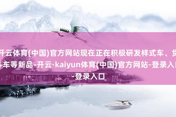 开云体育(中国)官方网站现在正在积极研发样式车、货斗车等新品-开云·kaiyun体育(中国)官方网站-登录入口