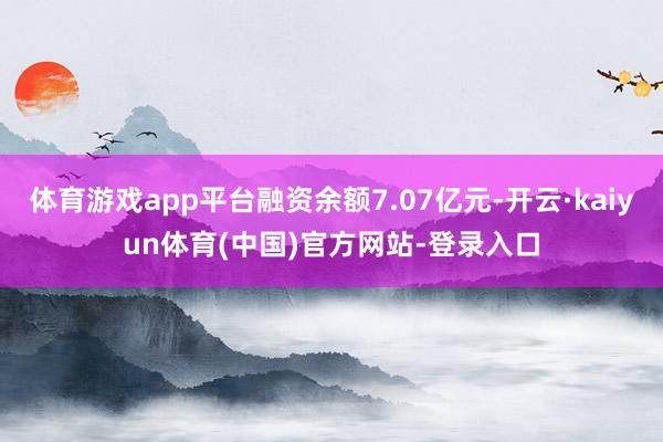 体育游戏app平台融资余额7.07亿元-开云·kaiyun体育(中国)官方网站-登录入口