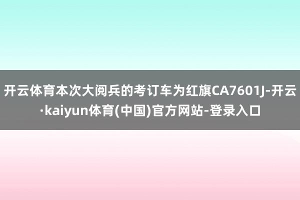 开云体育本次大阅兵的考订车为红旗CA7601J-开云·kaiyun体育(中国)官方网站-登录入口