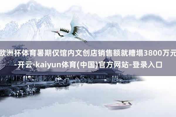 欧洲杯体育暑期仅馆内文创店销售额就糟塌3800万元-开云·kaiyun体育(中国)官方网站-登录入口