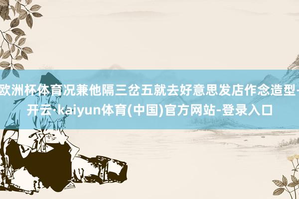 欧洲杯体育况兼他隔三岔五就去好意思发店作念造型-开云·kaiyun体育(中国)官方网站-登录入口