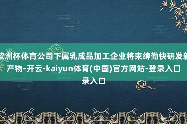 欧洲杯体育公司下属乳成品加工企业将束缚勤快研发新产物-开云·kaiyun体育(中国)官方网站-登录入口