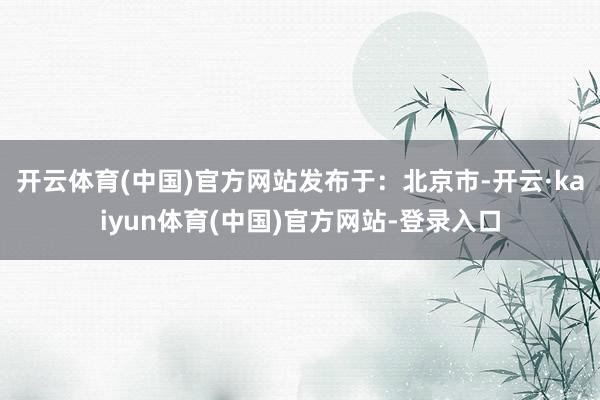 开云体育(中国)官方网站发布于：北京市-开云·kaiyun体育(中国)官方网站-登录入口