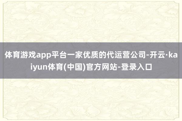 体育游戏app平台一家优质的代运营公司-开云·kaiyun体育(中国)官方网站-登录入口